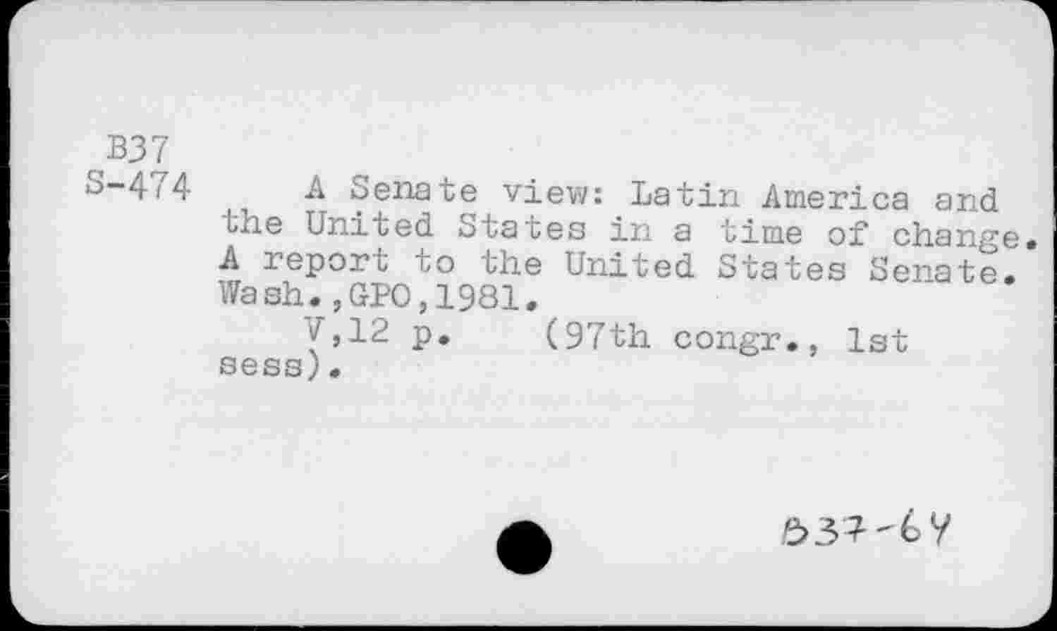 ﻿B37
S-474 A Senate view: Latin America and the United States in a time of change A report to the United States Senate. Wash.,GP0,1981.
7,12 p. (97th congr., 1st sess)•
